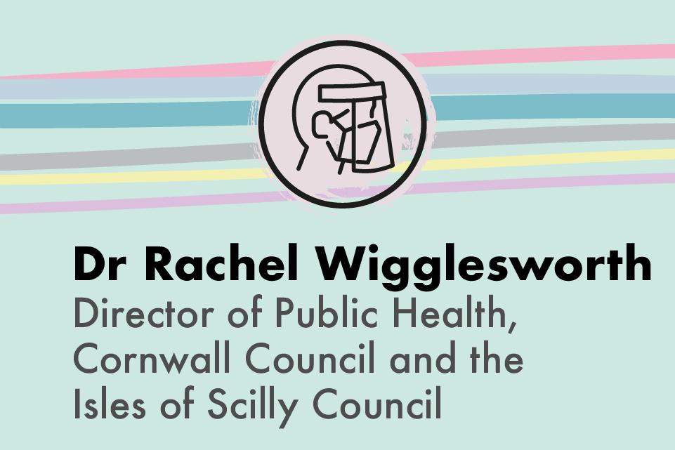 Dr Rachel Wigglesworth Director of Public Health, Cornwall Council and the Isle of Scilly Council