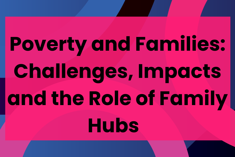 Poverty and Families: Challenges, Impacts and the Role of Family Hubs      